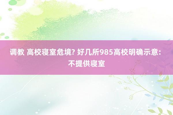 调教 高校寝室危境? 好几所985高校明确示意: 不提供寝室