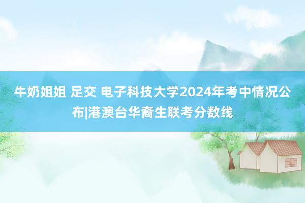 牛奶姐姐 足交 电子科技大学2024年考中情况公布|港澳台华裔生联考分数线