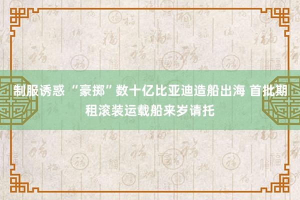 制服诱惑 “豪掷”数十亿比亚迪造船出海 首批期租滚装运载船来岁请托