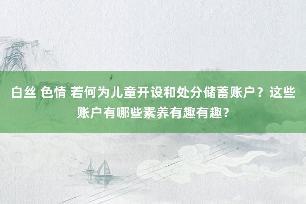 白丝 色情 若何为儿童开设和处分储蓄账户？这些账户有哪些素养有趣有趣？