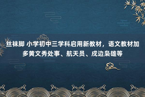 丝袜脚 小学初中三学科启用新教材，语文教材加多黄文秀处事、航天员、戍边枭雄等