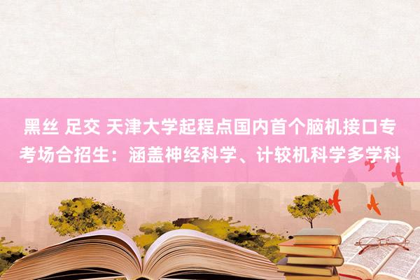 黑丝 足交 天津大学起程点国内首个脑机接口专考场合招生：涵盖神经科学、计较机科学多学科