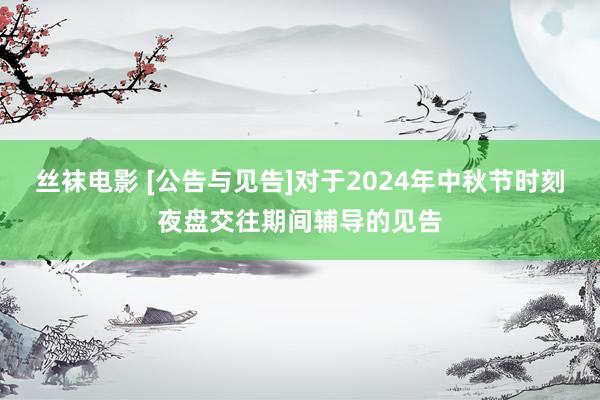 丝袜电影 [公告与见告]对于2024年中秋节时刻夜盘交往期间辅导的见告