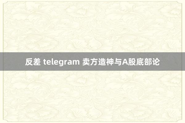 反差 telegram 卖方造神与A股底部论