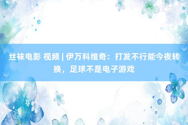 丝袜电影 视频 | 伊万科维奇：打发不行能今夜转换，足球不是电子游戏