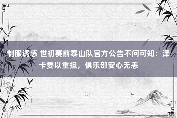 制服诱惑 世初赛前泰山队官方公告不问可知：泽卡委以重担，俱乐部安心无恙