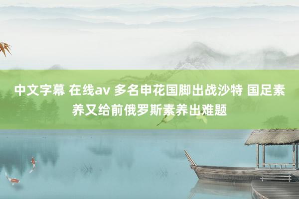 中文字幕 在线av 多名申花国脚出战沙特 国足素养又给前俄罗斯素养出难题