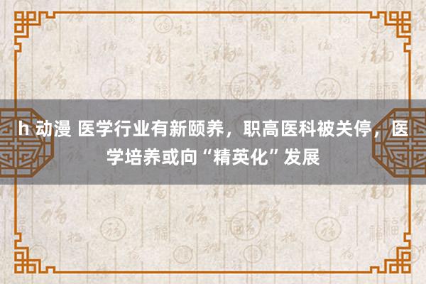 h 动漫 医学行业有新颐养，职高医科被关停，医学培养或向“精英化”发展