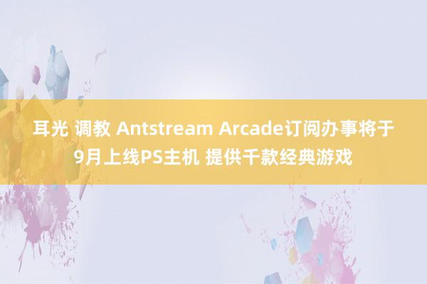 耳光 调教 Antstream Arcade订阅办事将于9月上线PS主机 提供千款经典游戏