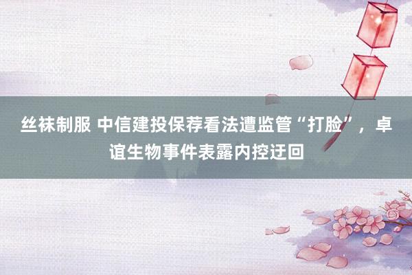 丝袜制服 中信建投保荐看法遭监管“打脸”，卓谊生物事件表露内控迂回