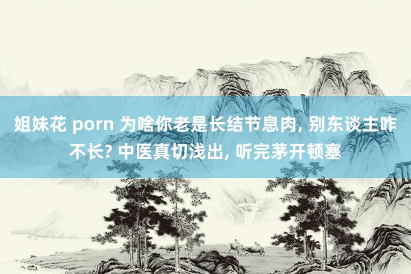 姐妹花 porn 为啥你老是长结节息肉， 别东谈主咋不长? 中医真切浅出， 听完茅开顿塞