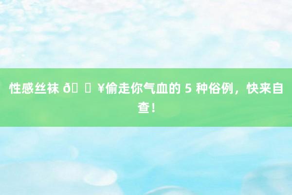 性感丝袜 💥偷走你气血的 5 种俗例，快来自查！