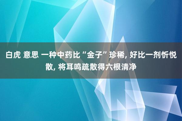 白虎 意思 一种中药比“金子”珍稀， 好比一剂忻悦散， 将耳鸣疏散得六根清净