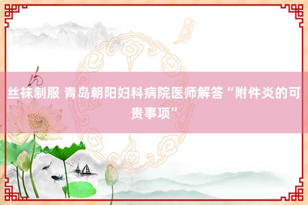 丝袜制服 青岛朝阳妇科病院医师解答“附件炎的可贵事项”