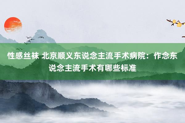 性感丝袜 北京顺义东说念主流手术病院：作念东说念主流手术有哪些标准