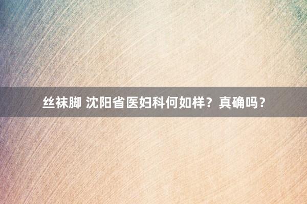 丝袜脚 沈阳省医妇科何如样？真确吗？