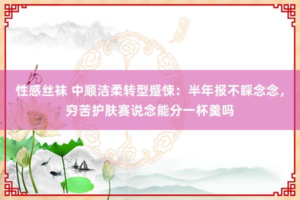 性感丝袜 中顺洁柔转型蹙悚：半年报不睬念念，穷苦护肤赛说念能分一杯羹吗