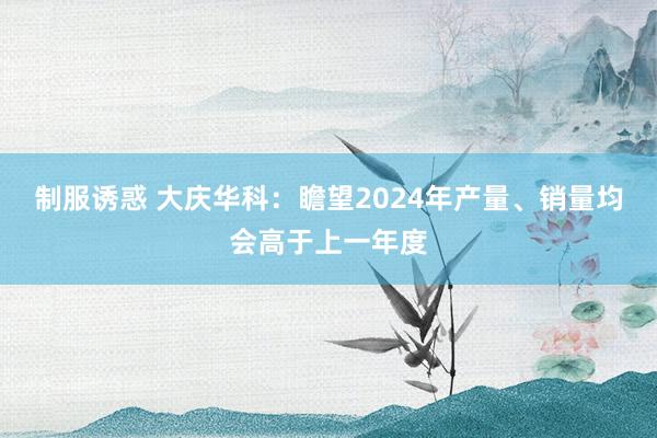 制服诱惑 大庆华科：瞻望2024年产量、销量均会高于上一年度