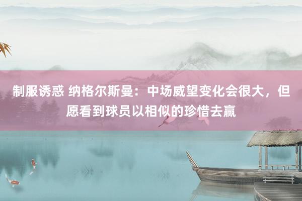 制服诱惑 纳格尔斯曼：中场威望变化会很大，但愿看到球员以相似的珍惜去赢