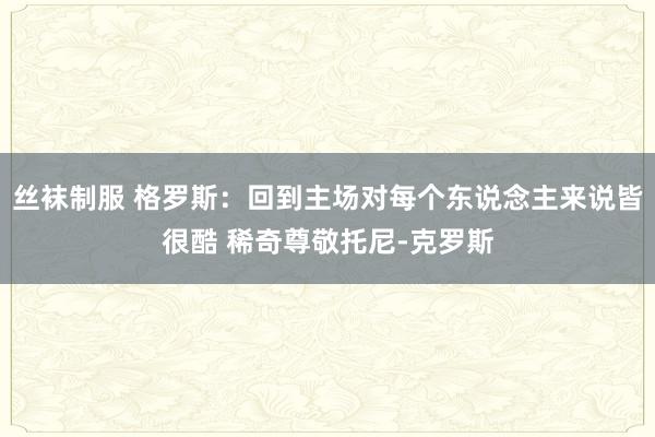 丝袜制服 格罗斯：回到主场对每个东说念主来说皆很酷 稀奇尊敬托尼-克罗斯