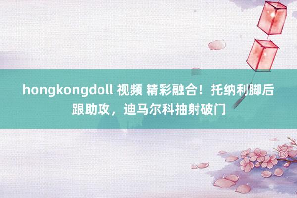 hongkongdoll 视频 精彩融合！托纳利脚后跟助攻，迪马尔科抽射破门