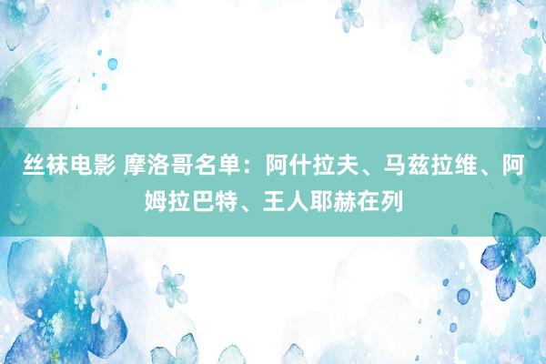 丝袜电影 摩洛哥名单：阿什拉夫、马兹拉维、阿姆拉巴特、王人耶赫在列