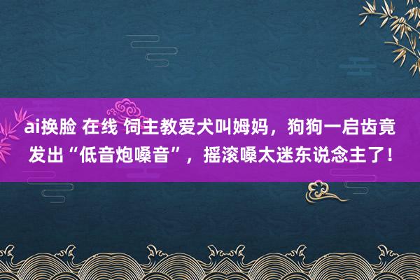 ai换脸 在线 饲主教爱犬叫姆妈，狗狗一启齿竟发出“低音炮嗓音”，摇滚嗓太迷东说念主了！