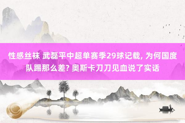 性感丝袜 武磊平中超单赛季29球记载， 为何国度队踢那么差? 奥斯卡刀刀见血说了实话