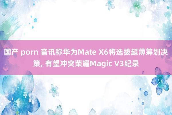 国产 porn 音讯称华为Mate X6将选拔超薄筹划决策， 有望冲突荣耀Magic V3纪录