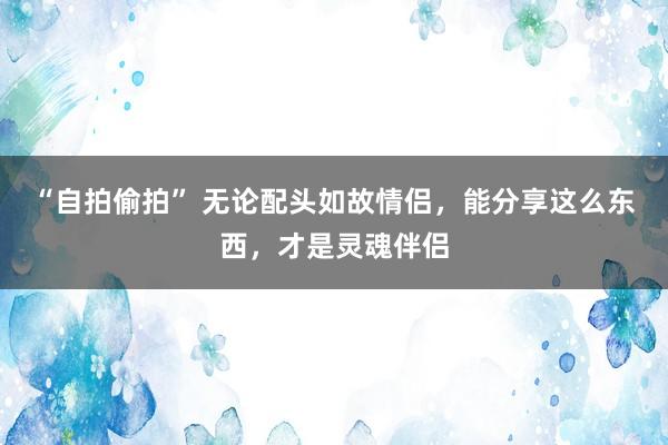 “自拍偷拍” 无论配头如故情侣，能分享这么东西，才是灵魂伴侣