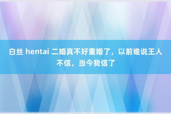 白丝 hentai 二婚真不好重婚了，以前谁说王人不信，当今我信了