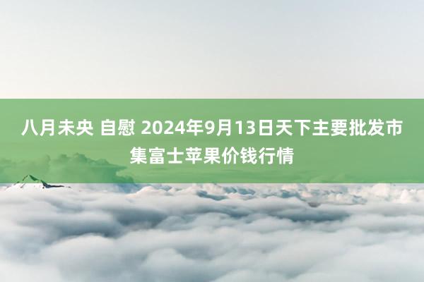 八月未央 自慰 2024年9月13日天下主要批发市集富士苹果价钱行情