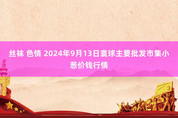 丝袜 色情 2024年9月13日寰球主要批发市集小葱价钱行情