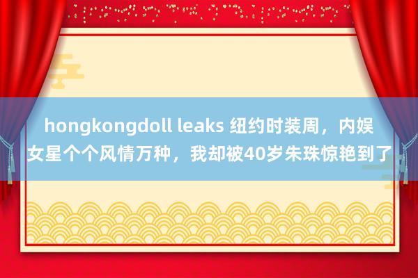 hongkongdoll leaks 纽约时装周，内娱女星个个风情万种，我却被40岁朱珠惊艳到了