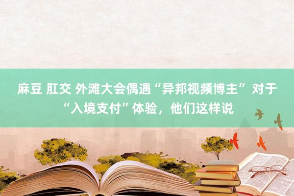 麻豆 肛交 外滩大会偶遇“异邦视频博主” 对于“入境支付”体验，他们这样说