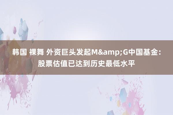 韩国 裸舞 外资巨头发起M&G中国基金：股票估值已达到历史最低水平