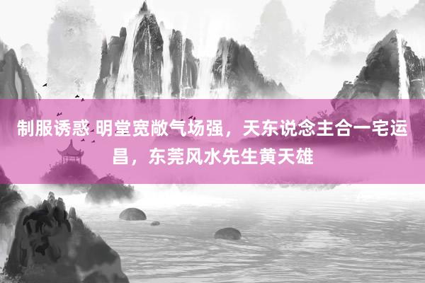 制服诱惑 明堂宽敞气场强，天东说念主合一宅运昌，东莞风水先生黄天雄