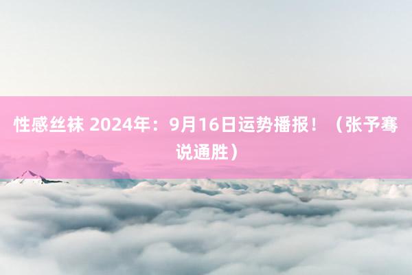 性感丝袜 2024年：9月16日运势播报！（张予骞说通胜）