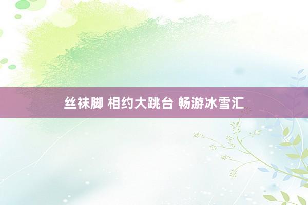 丝袜脚 相约大跳台 畅游冰雪汇