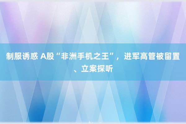 制服诱惑 A股“非洲手机之王”，进军高管被留置、立案探听