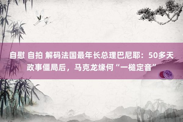 自慰 自拍 解码法国最年长总理巴尼耶：50多天政事僵局后，马克龙缘何“一槌定音”