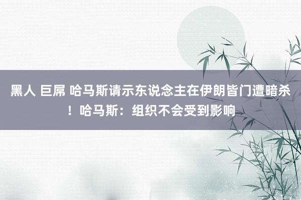 黑人 巨屌 哈马斯请示东说念主在伊朗皆门遭暗杀！哈马斯：组织不会受到影响