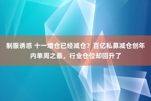 制服诱惑 十一增仓已经减仓？百亿私募减仓创年内单周之最，行业仓位却回升了