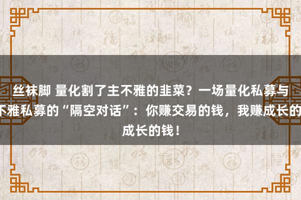 丝袜脚 量化割了主不雅的韭菜？一场量化私募与主不雅私募的“隔空对话”：你赚交易的钱，我赚成长的钱！