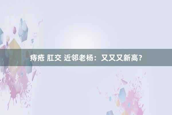 痔疮 肛交 近邻老杨：又又又新高？