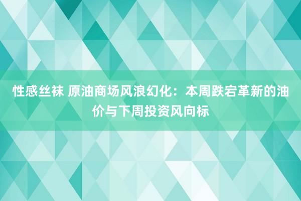 性感丝袜 原油商场风浪幻化：本周跌宕革新的油价与下周投资风向标