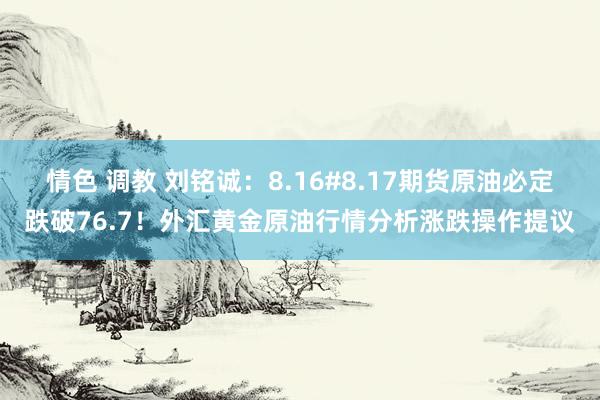 情色 调教 刘铭诚：8.16#8.17期货原油必定跌破76.7！外汇黄金原油行情分析涨跌操作提议