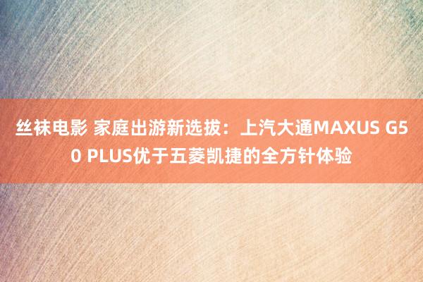 丝袜电影 家庭出游新选拔：上汽大通MAXUS G50 PLUS优于五菱凯捷的全方针体验