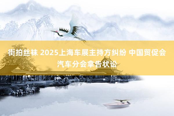 街拍丝袜 2025上海车展主持方纠纷 中国贸促会汽车分会拿告状讼