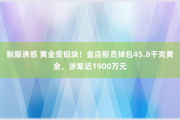 制服诱惑 黄金变铅块！金店柜员掉包45.8千克黄金，涉案近1900万元